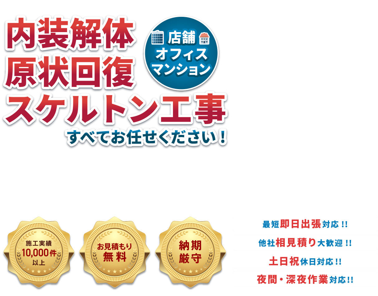 内装解体原状回復スケルトン工事（店舗・オフィス・マンション）すべてお任せください！・施工実績10,000件以上・お見積り無料・納期厳守　●最短即日対応！！●他社相見積り大歓迎！！●土日祝休日対応！！●夜間・深夜作業対応！！